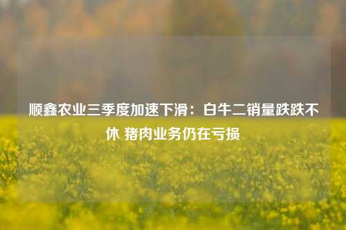 顺鑫农业三季度加速下滑：白牛二销量跌跌不休 猪肉业务仍在亏损