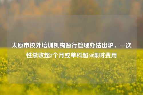 太原市校外培训机构暂行管理办法出炉，一次性禁收超3个月或单科超60课时费用