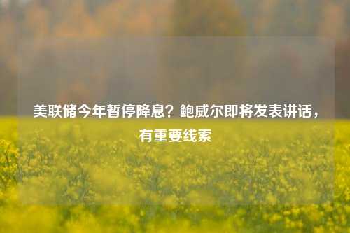 美联储今年暂停降息？鲍威尔即将发表讲话，有重要线索