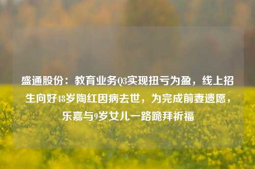 盛通股份：教育业务Q3实现扭亏为盈，线上招生向好48岁陶红因病去世，为完成前妻遗愿，乐嘉与9岁女儿一路跪拜祈福