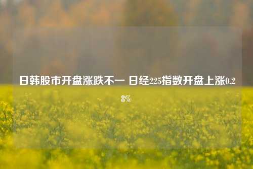 日韩股市开盘涨跌不一 日经225指数开盘上涨0.28%