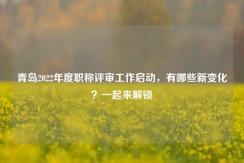 青岛2022年度职称评审工作启动，有哪些新变化？一起来解锁