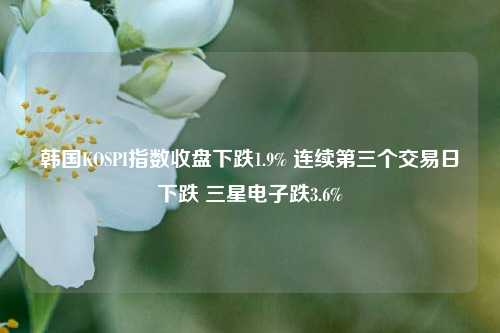 韩国KOSPI指数收盘下跌1.9% 连续第三个交易日下跌 三星电子跌3.6%