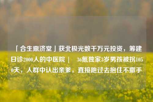 「合生鼎济堂」获北极光数千万元投资，筹建日诊2000人的中医院 | 36氪独家3岁男孩被拐1050天，人群中认出亲爹，直接跑过去抱住不撒手