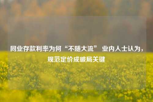 同业存款利率为何“不随大流” 业内人士认为，规范定价成破局关键