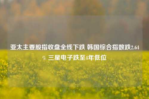 亚太主要股指收盘全线下跌 韩国综合指数跌2.64% 三星电子跌至4年低位