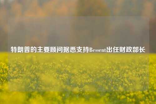 特朗普的主要顾问据悉支持Bessent出任财政部长