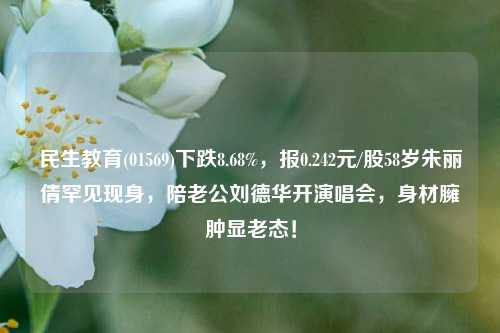 民生教育(01569)下跌8.68%，报0.242元/股58岁朱丽倩罕见现身，陪老公刘德华开演唱会，身材臃肿显老态！