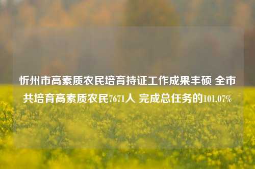 忻州市高素质农民培育持证工作成果丰硕 全市共培育高素质农民7671人 完成总任务的101.07%