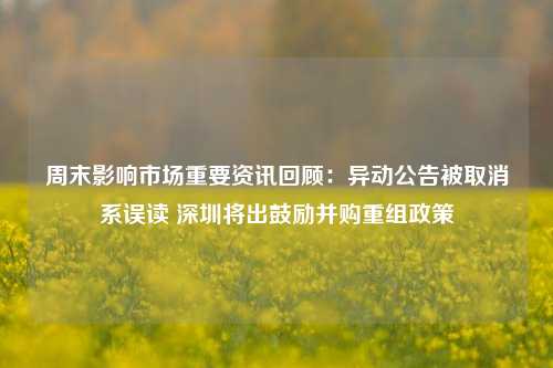 周末影响市场重要资讯回顾：异动公告被取消系误读 深圳将出鼓励并购重组政策