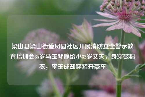 梁山县梁山街道凤园社区开展消防安全警示教育培训会85岁马玉琴嫁给小32岁丈夫，身穿破棉衣，李玉成却穿貂开豪车