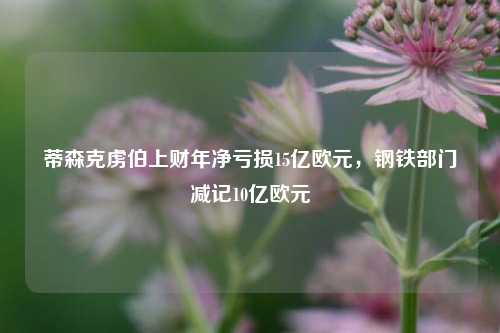 蒂森克虏伯上财年净亏损15亿欧元，钢铁部门减记10亿欧元