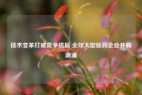 技术变革打破竞争格局 全球大型医药企业并购潮涌